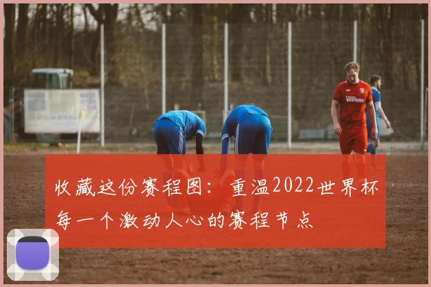 收藏这份赛程图：重温2022世界杯每一个激动人心的赛程节点