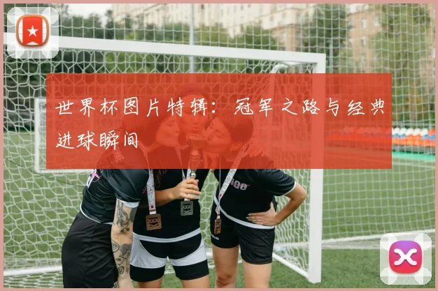 世界杯图片特辑：冠军之路与经典进球瞬间
