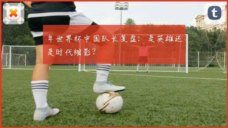 年世界杯中国队长复盘：是英雄还是时代缩影？