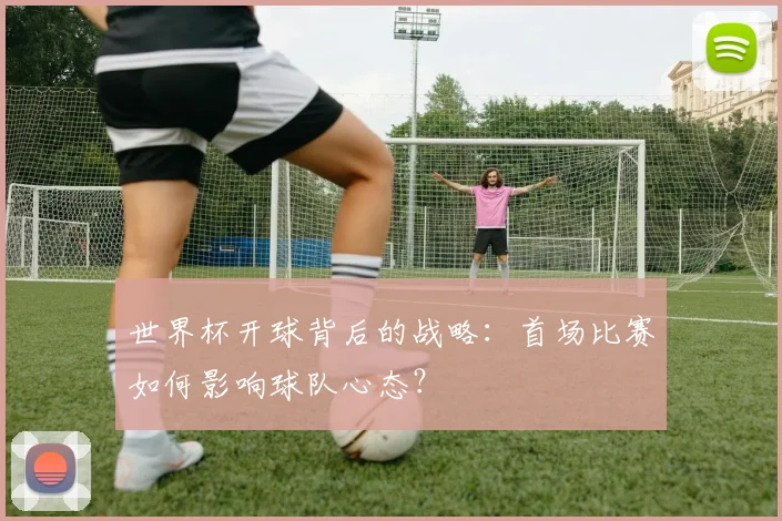 世界杯开球背后的战略：首场比赛如何影响球队心态？