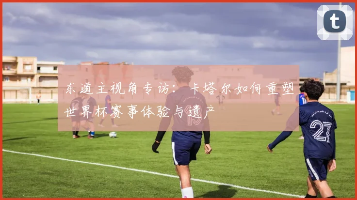 东道主视角专访：卡塔尔如何重塑世界杯赛事体验与遗产