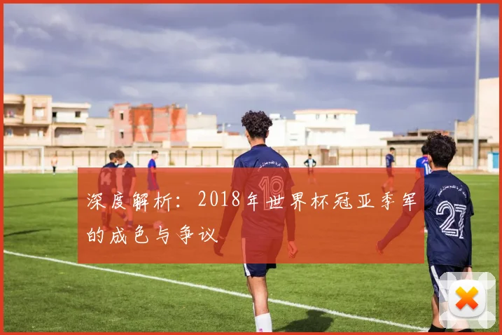 深度解析：2018年世界杯冠亚季军的成色与争议