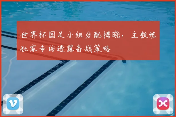 世界杯国足小组分配揭晓，主教练独家专访透露备战策略