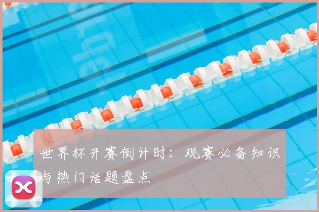 世界杯开赛倒计时：观赛必备知识与热门话题盘点