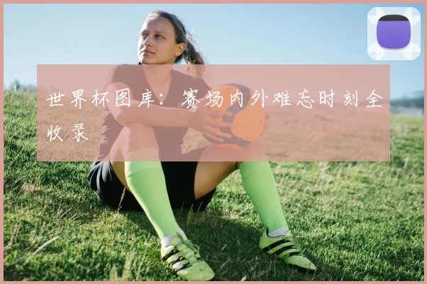 世界杯图库：赛场内外难忘时刻全收录