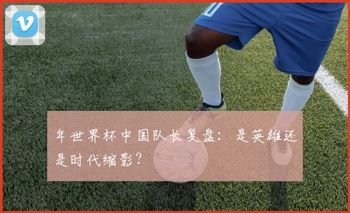 年世界杯中国队长复盘：是英雄还是时代缩影？