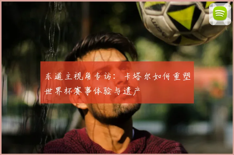 东道主视角专访：卡塔尔如何重塑世界杯赛事体验与遗产