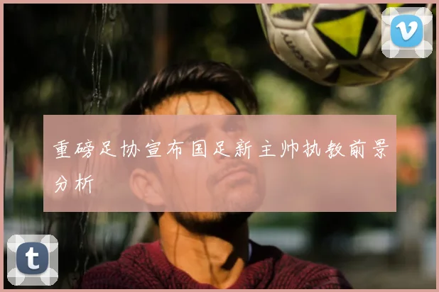 重磅足协宣布国足新主帅执教前景分析