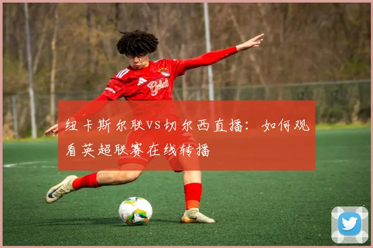 纽卡斯尔联vs切尔西直播：如何观看英超联赛在线转播