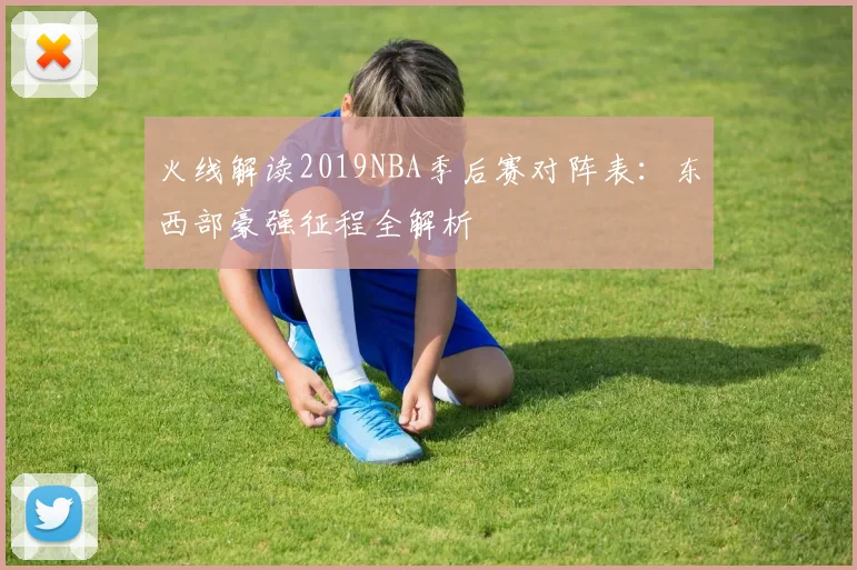 火线解读2019NBA季后赛对阵表：东西部豪强征程全解析