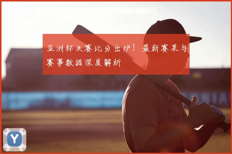 亚洲杯决赛比分出炉！最新赛果与赛事数据深度解析