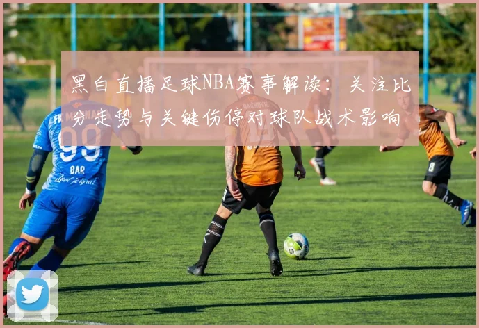 黑白直播足球NBA赛事解读：关注比分走势与关键伤停对球队战术影响