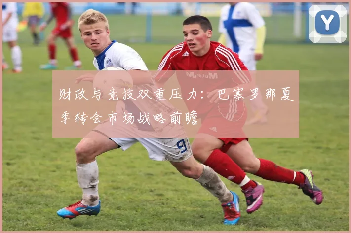 财政与竞技双重压力：巴塞罗那夏季转会市场战略前瞻