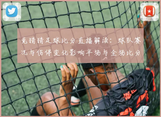 竟猜猜足球比分直播解读：球队赛况与伤停变化影响半场与全场比分走势