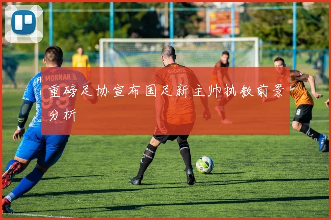 重磅足协宣布国足新主帅执教前景分析
