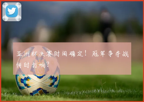 亚洲杯决赛时间确定!冠军争夺战何时打响?
