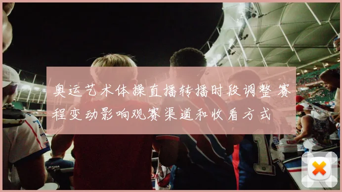 奥运艺术体操直播转播时段调整 赛程变动影响观赛渠道和收看方式